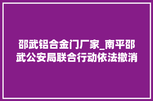 邵武铝合金门厂家_南平邵武公安局联合行动依法撤消一造孽经营储存柴油零售店