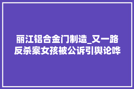 丽江铝合金门制造_又一路反杀案女孩被公诉引舆论哗然法不能向造孽让步对造孽伤害该允许正义还击