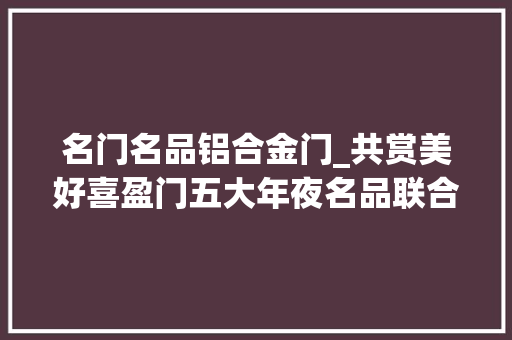 名门名品铝合金门_共赏美好喜盈门五大年夜名品联合宣告会华美落幕