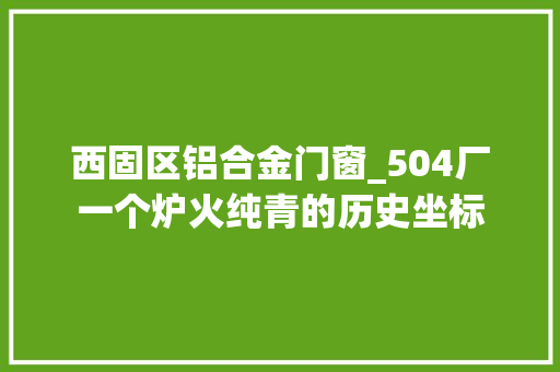 西固区铝合金门窗_504厂一个炉火纯青的历史坐标