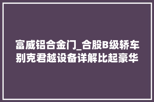 富威铝合金门_合股B级轿车别克君越设备详解比起豪华品牌是否更具性价比