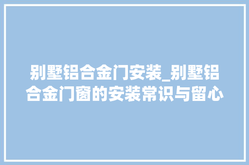 别墅铝合金门安装_别墅铝合金门窗的安装常识与留心事项看了之后才创造还有很多不睬解地方
