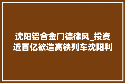 沈阳铝合金门德律风_投资近百亿欲造高铁列车沈阳利源却走向破产
