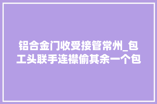 铝合金门收受接管常州_包工头联手连襟偷其余一个包工头建筑材料