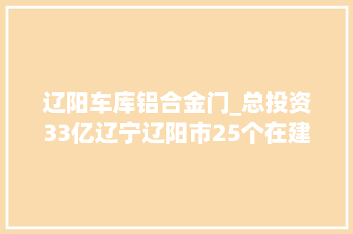 辽阳车库铝合金门_总投资33亿辽宁辽阳市25个在建或拟建中的培植工程项目信息