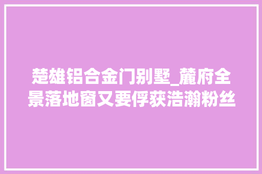 楚雄铝合金门别墅_麓府全景落地窗又要俘获浩瀚粉丝的心了…