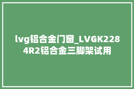 lvg铝合金门窗_LVGK2284R2铝合金三脚架试用