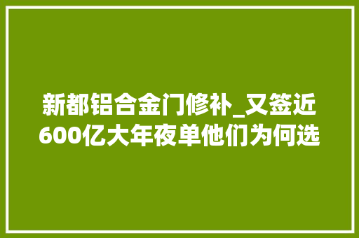 新都铝合金门修补_又签近600亿大年夜单他们为何选择新都