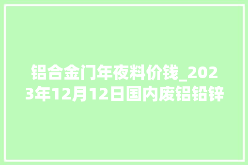 铝合金门年夜料价钱_2023年12月12日国内废铝铅锌锡镍最新价格行情参考