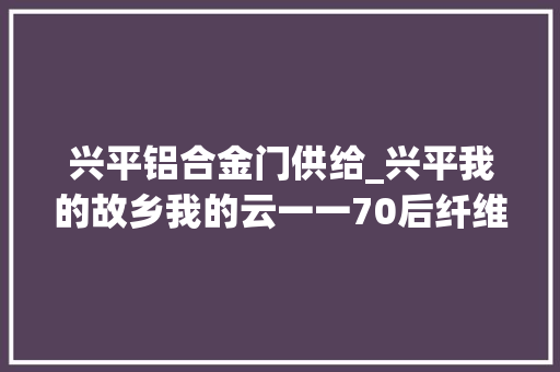 兴平铝合金门供给_兴平我的故乡我的云一一70后纤维厂纪事