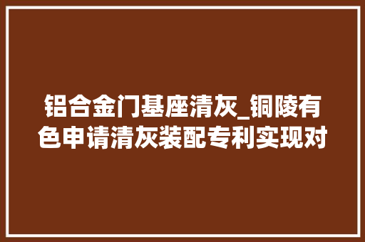 铝合金门基座清灰_铜陵有色申请清灰装配专利实现对积灰的分流降速