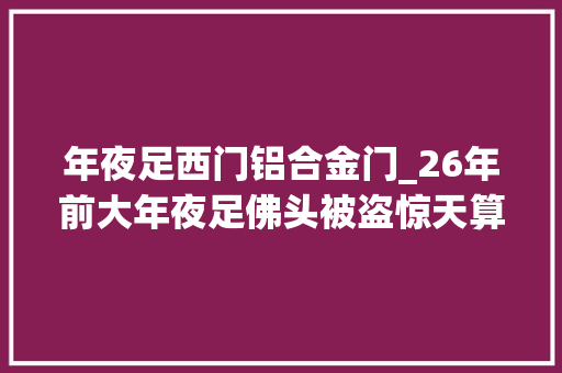 年夜足西门铝合金门_26年前大年夜足佛头被盗惊天算夜案侦破细节首次公开
