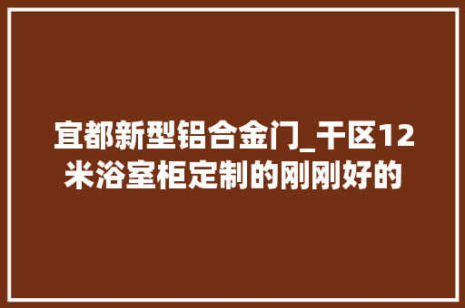 宜都新型铝合金门_干区12米浴室柜定制的刚刚好的