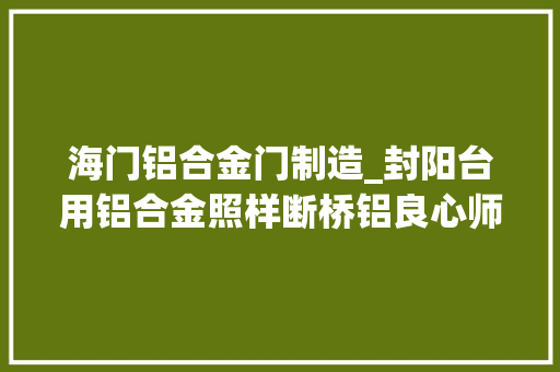 海门铝合金门制造_封阳台用铝合金照样断桥铝良心师长教师傅大年夜实话别再用错了