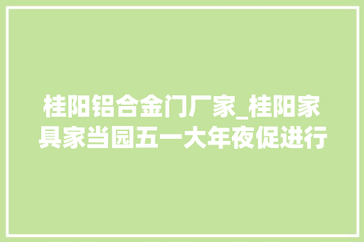 桂阳铝合金门厂家_桂阳家具家当园五一大年夜促进行中我们做抖音四年了您不