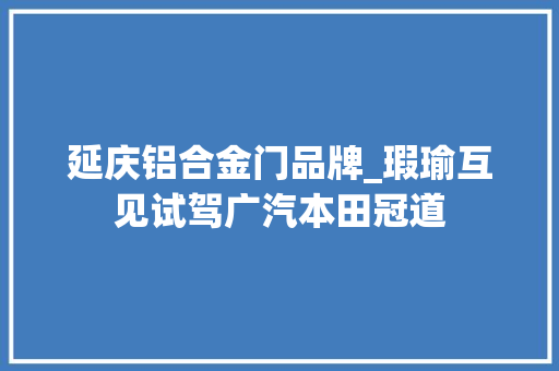 延庆铝合金门品牌_瑕瑜互见试驾广汽本田冠道