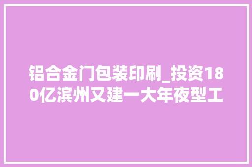 铝合金门包装印刷_投资180亿滨州又建一大年夜型工业家当场地址在这