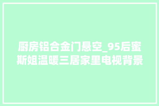 厨房铝合金门悬空_95后蜜斯姐温暖三居家里电视背景和餐桌竟然都是悬浮的