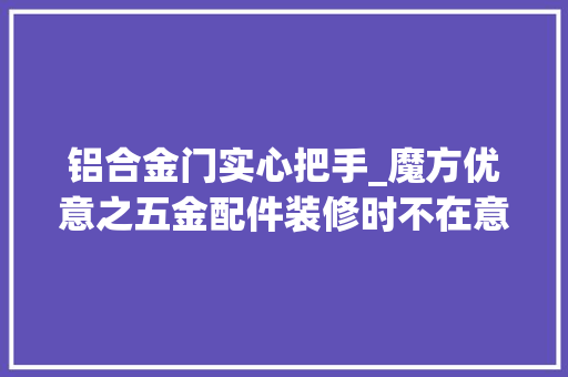 铝合金门实心把手_魔方优意之五金配件装修时不在意细节入住后头大年夜