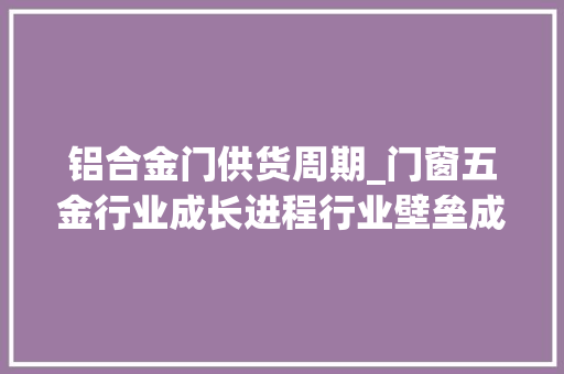 铝合金门供货周期_门窗五金行业成长进程行业壁垒成长趋势分析