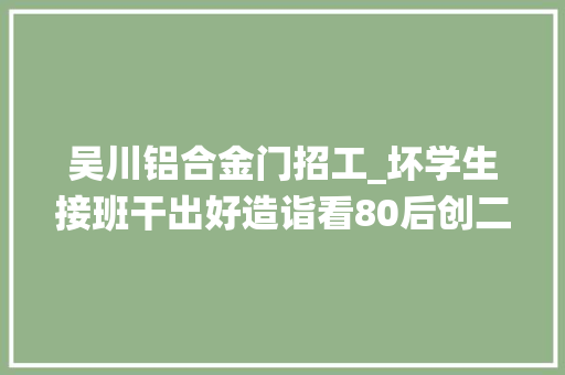 吴川铝合金门招工_坏学生接班干出好造诣看80后创二代玩转传统玻璃行业