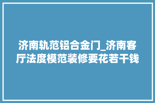 济南轨范铝合金门_济南客厅法度模范装修要花若干钱