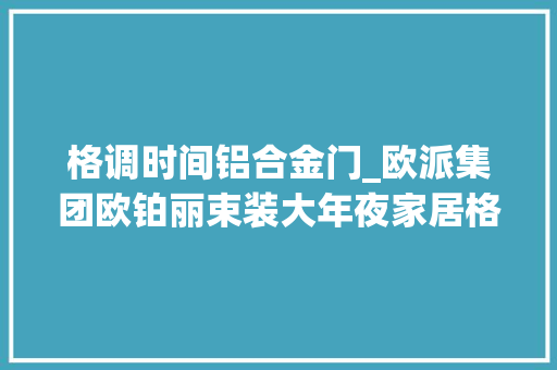 格调时间铝合金门_欧派集团欧铂丽束装大年夜家居格调时光系列