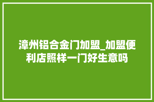 漳州铝合金门加盟_加盟便利店照样一门好生意吗