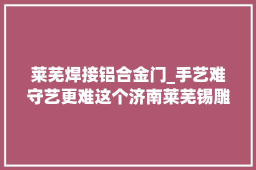 莱芜焊接铝合金门_手艺难守艺更难这个济南莱芜锡雕非遗传承人了不起