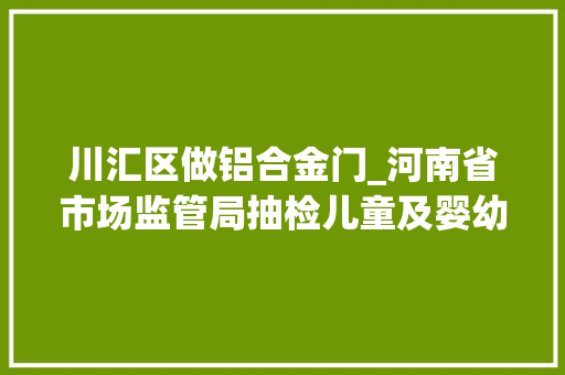 川汇区做铝合金门_河南省市场监管局抽检儿童及婴幼儿服装等104种产品不相符创造率为68