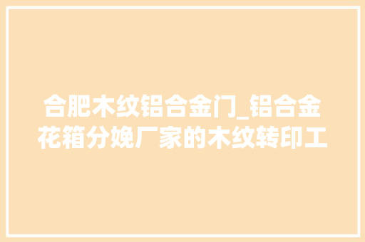 合肥木纹铝合金门_铝合金花箱分娩厂家的木纹转印工艺有什么特点