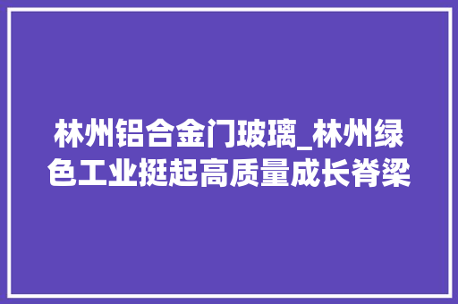 林州铝合金门玻璃_林州绿色工业挺起高质量成长脊梁