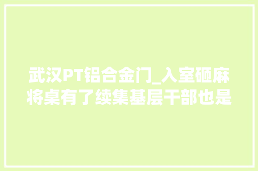 武汉PT铝合金门_入室砸麻将桌有了续集基层干部也是好心好意好辛劳气好不容易
