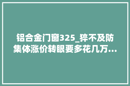 铝合金门窗325_猝不及防集体涨价转眼要多花几万…