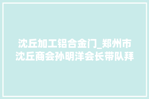 沈丘加工铝合金门_郑州市沈丘商会孙明洋会长带队拜访龙图节能铝材宣城有限公司