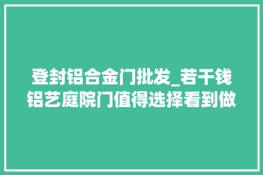 登封铝合金门批发_若干钱铝艺庭院门值得选择看到做工的复杂后你会作何感想