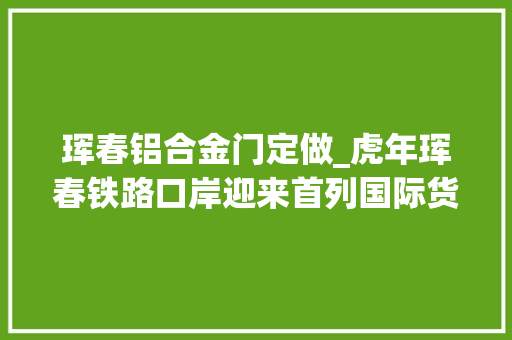 珲春铝合金门定做_虎年珲春铁路口岸迎来首列国际货运列车