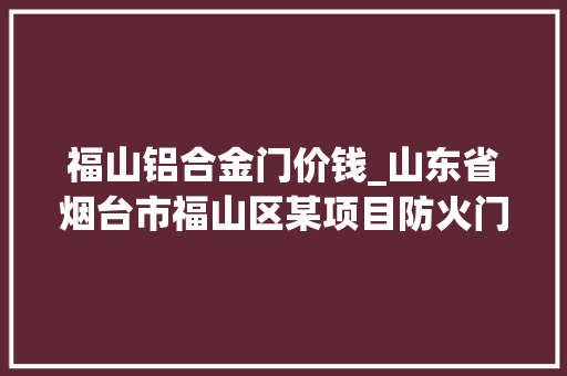 福山铝合金门价钱_山东省烟台市福山区某项目防火门采购及安装招标通知书记