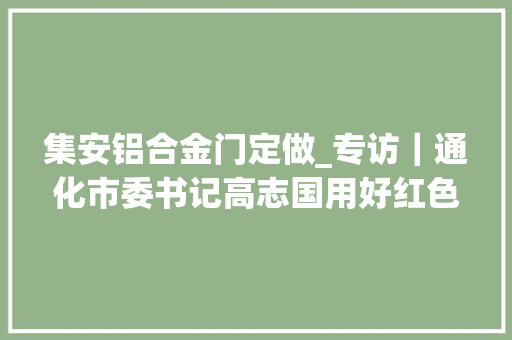 集安铝合金门定做_专访｜通化市委书记高志国用好红色本钱凝聚奋进力量为加快实现新时代通化绿色转型周全振兴而奋斗