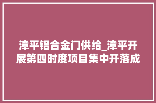 漳平铝合金门供给_漳平开展第四时度项目集中开落成活动15个项目集中开落成