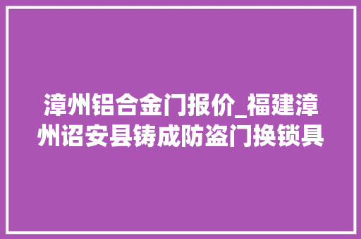 漳州铝合金门报价_福建漳州诏安县铸成防盗门换锁具价格若干呢