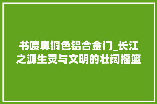 书喷鼻铜色铝合金门_长江之源生灵与文明的壮阔摇篮下