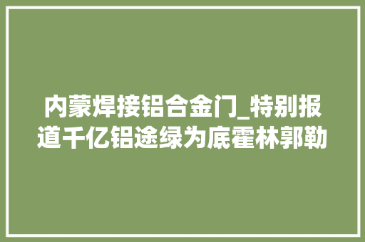 内蒙焊接铝合金门_特别报道千亿铝途绿为底霍林郭勒市全力打造中国绿电铝之城综述
