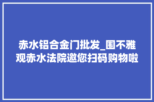 赤水铝合金门批发_围不雅观赤水法院邀您扫码购物啦