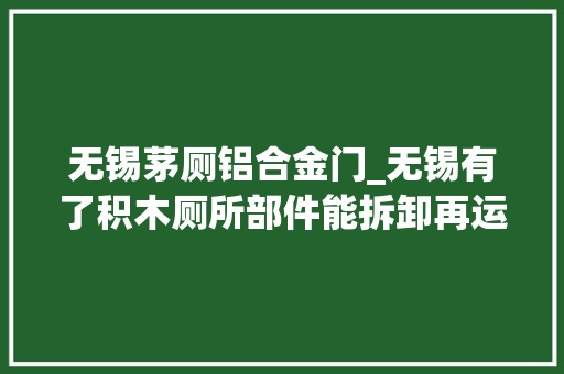 无锡茅厕铝合金门_无锡有了积木厕所部件能拆卸再运用还能实时监测气味