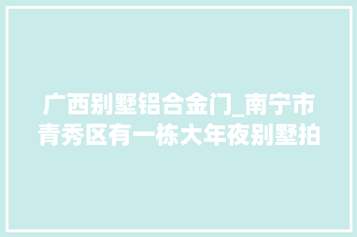 广西别墅铝合金门_南宁市青秀区有一栋大年夜别墅拍卖被人以6129万元的高价拿下了