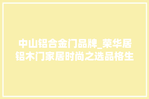 中山铝合金门品牌_荣华居铝木门家居时尚之选品格生活的诠释