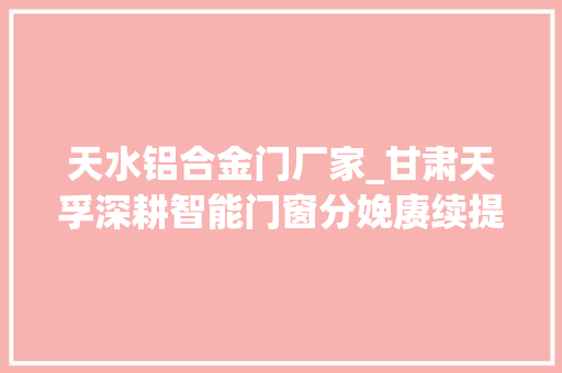 天水铝合金门厂家_甘肃天孚深耕智能门窗分娩赓续提升企业核心竞争力