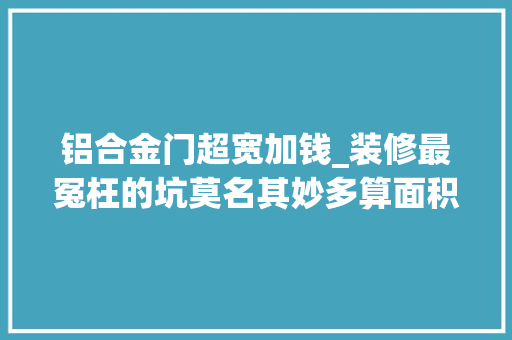 铝合金门超宽加钱_装修最冤枉的坑莫名其妙多算面积