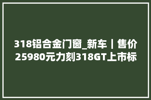 318铝合金门窗_新车｜售价25980元力刻318GT上市标配电动风挡/电加热手把